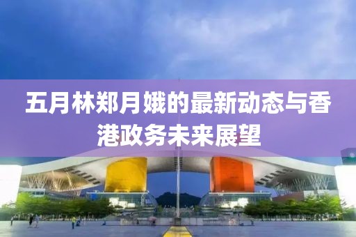 五月林郑月娥的最新动态与香港政务未来展望