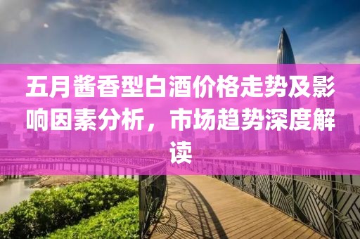 五月酱香型白酒价格走势及影响因素分析，市场趋势深度解读