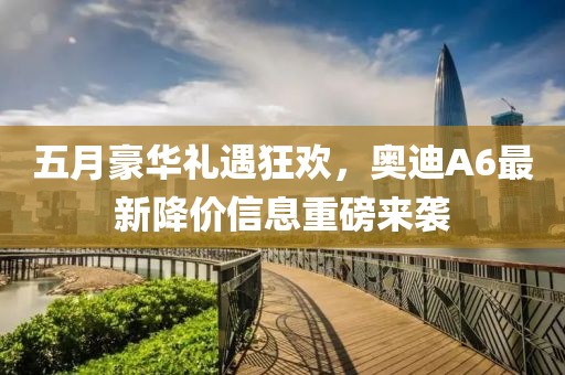 五月豪华礼遇狂欢，奥迪A6最新降价信息重磅来袭