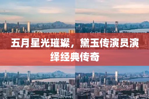 五月星光璀璨，黛玉传演员演绎经典传奇
