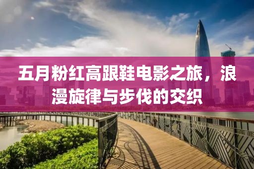 五月粉红高跟鞋电影之旅，浪漫旋律与步伐的交织