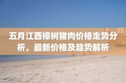 五月江西樟树猪肉价格走势分析，最新价格及趋势解析