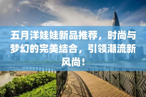 五月洋娃娃新品推荐，时尚与梦幻的完美结合，引领潮流新风尚！