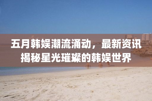 五月韩娱潮流涌动，最新资讯揭秘星光璀璨的韩娱世界