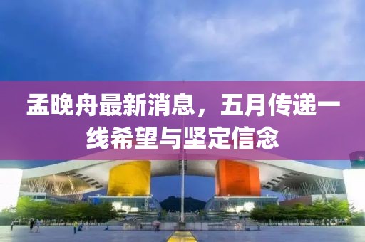 孟晚舟最新消息，五月传递一线希望与坚定信念