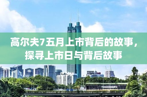 高尔夫7五月上市背后的故事，探寻上市日与背后故事