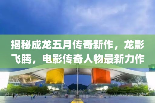 揭秘成龙五月传奇新作，龙影飞腾，电影传奇人物最新力作