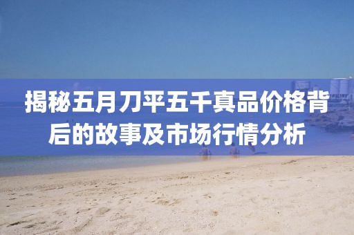 揭秘五月刀平五千真品价格背后的故事及市场行情分析