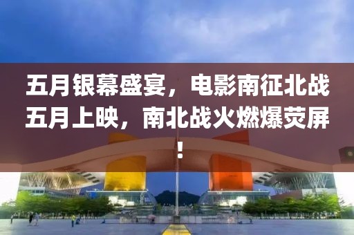 五月银幕盛宴，电影南征北战五月上映，南北战火燃爆荧屏！