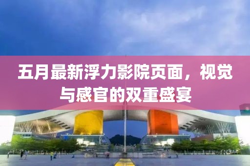 五月最新浮力影院页面，视觉与感官的双重盛宴