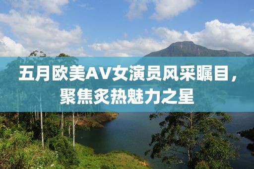 五月欧美AV女演员风采瞩目，聚焦炙热魅力之星