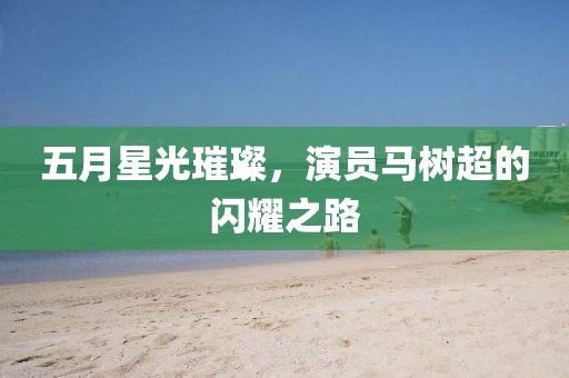 五月星光璀璨，演员马树超的闪耀之路