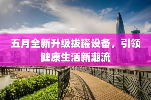 五月全新升级拔罐设备，引领健康生活新潮流
