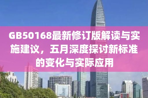 GB50168最新修订版解读与实施建议，五月深度探讨新标准的变化与实际应用