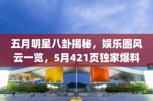 五月明星八卦揭秘，娱乐圈风云一览，5月421页独家爆料