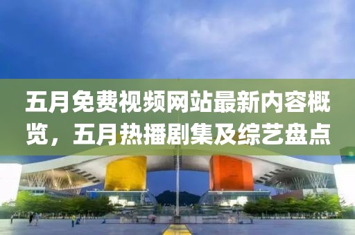 五月免费视频网站最新内容概览，五月热播剧集及综艺盘点