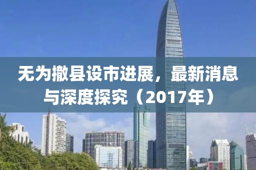 无为撤县设市进展，最新消息与深度探究（2017年）