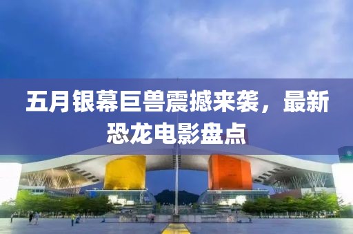 五月银幕巨兽震撼来袭，最新恐龙电影盘点