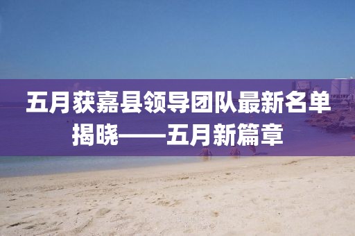 五月获嘉县领导团队最新名单揭晓——五月新篇章