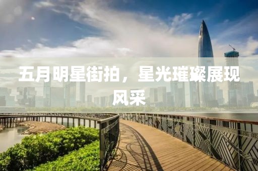 五月明星街拍，星光璀璨展现风采
