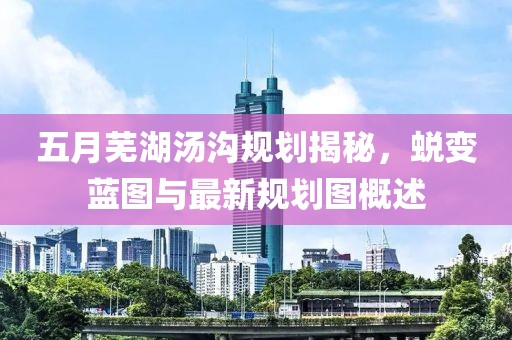五月芜湖汤沟规划揭秘，蜕变蓝图与最新规划图概述