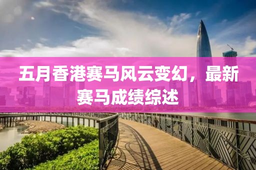 五月香港赛马风云变幻，最新赛马成绩综述
