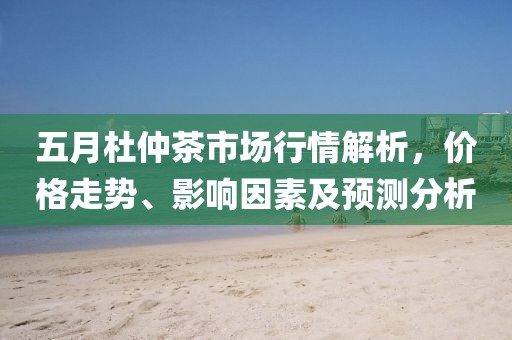 五月杜仲茶市场行情解析，价格走势、影响因素及预测分析