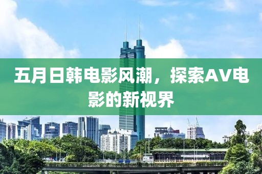 五月日韩电影风潮，探索AV电影的新视界
