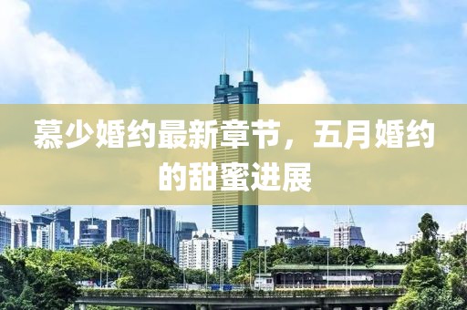 慕少婚约最新章节，五月婚约的甜蜜进展