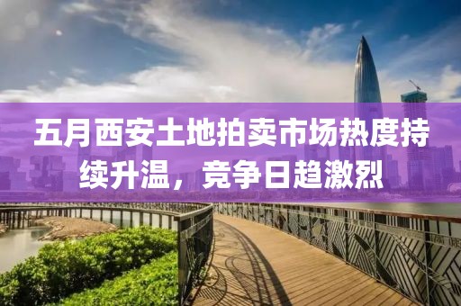 五月西安土地拍卖市场热度持续升温，竞争日趋激烈