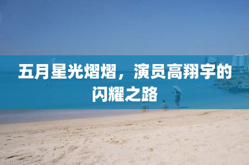 五月星光熠熠，演员高翔宇的闪耀之路