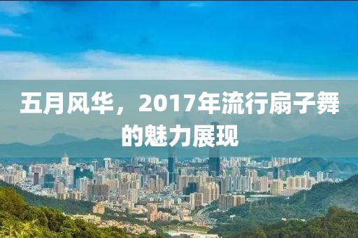 五月风华，2017年流行扇子舞的魅力展现