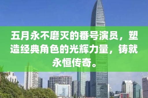 五月永不磨灭的番号演员，塑造经典角色的光辉力量，铸就永恒传奇。