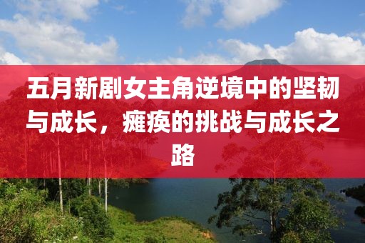 五月新剧女主角逆境中的坚韧与成长，瘫痪的挑战与成长之路