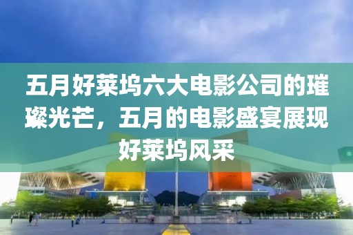 五月好莱坞六大电影公司的璀璨光芒，五月的电影盛宴展现好莱坞风采