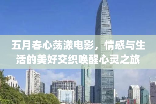 五月春心荡漾电影，情感与生活的美好交织唤醒心灵之旅