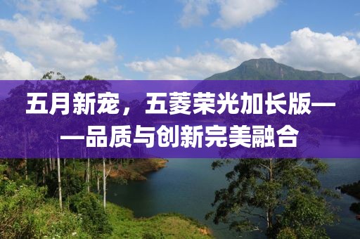 五月新宠，五菱荣光加长版——品质与创新完美融合