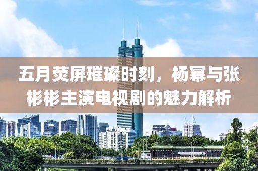 五月荧屏璀璨时刻，杨幂与张彬彬主演电视剧的魅力解析