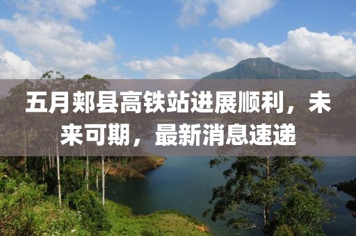 五月郏县高铁站进展顺利，未来可期，最新消息速递