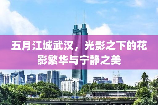 五月江城武汉，光影之下的花影繁华与宁静之美