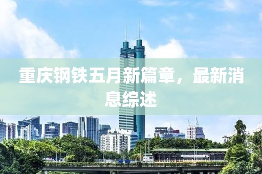 重庆钢铁五月新篇章，最新消息综述