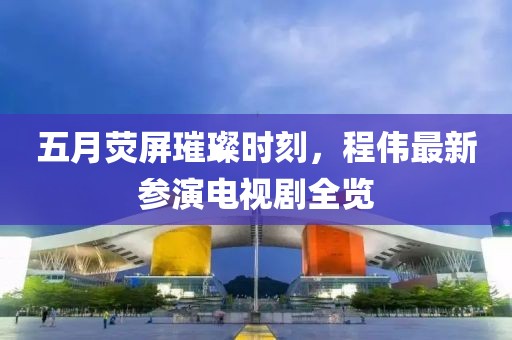 五月荧屏璀璨时刻，程伟最新参演电视剧全览