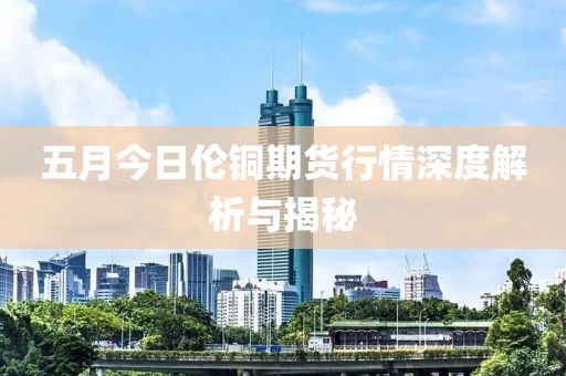 五月今日伦铜期货行情深度解析与揭秘
