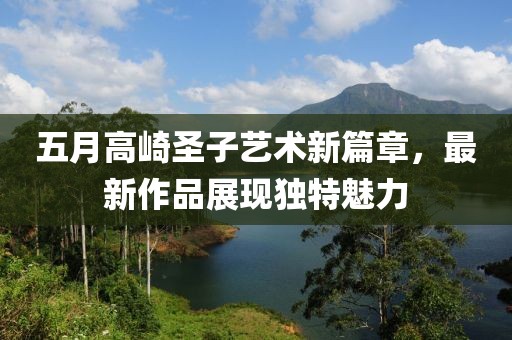 五月高崎圣子艺术新篇章，最新作品展现独特魅力