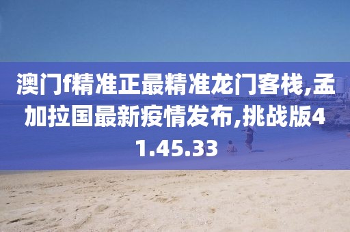 澳门f精准正最精准龙门客栈,孟加拉国最新疫情发布,挑战版41.45.33