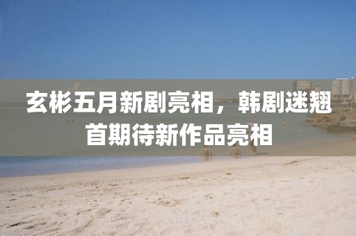 玄彬五月新剧亮相，韩剧迷翘首期待新作品亮相