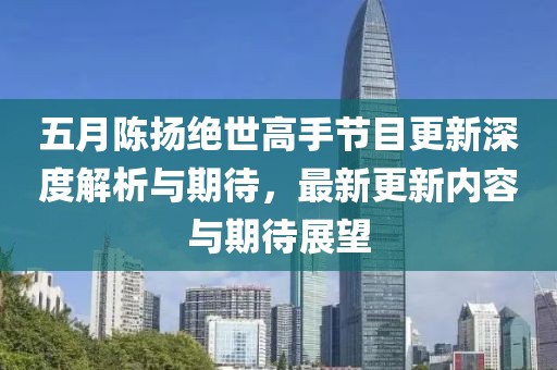 五月陈扬绝世高手节目更新深度解析与期待，最新更新内容与期待展望