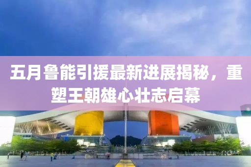五月鲁能引援最新进展揭秘，重塑王朝雄心壮志启幕