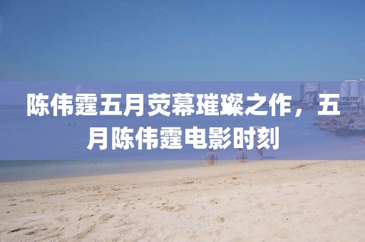 陈伟霆五月荧幕璀璨之作，五月陈伟霆电影时刻