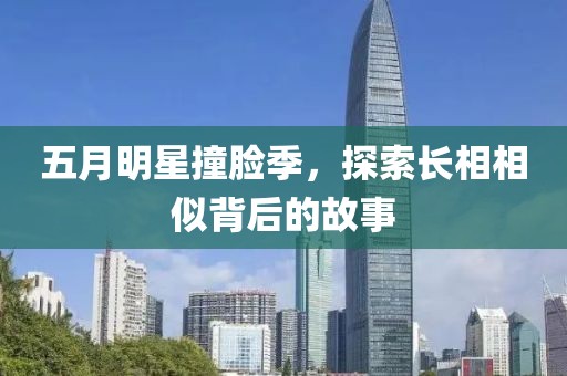 五月明星撞脸季，探索长相相似背后的故事